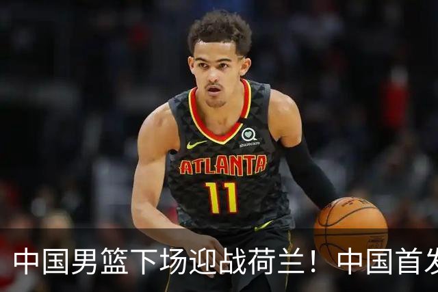 中国男篮下场迎战荷兰！中国首发5虎来袭，杨瀚森迎来归国首秀